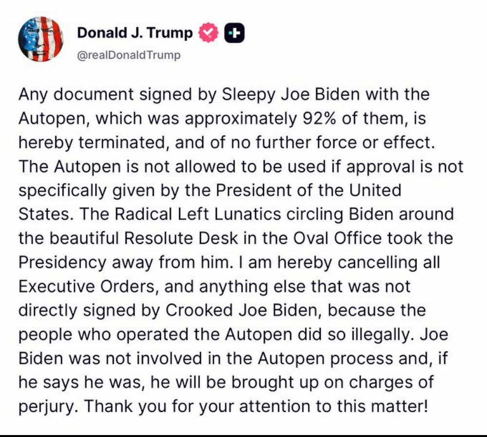 Donald J. Trump
@realDonald Trump
Any document signed by Sleepy Joe Biden with the Autopen, which was approximately 92% of them, is hereby terminated, and of no further force or effect.
The Autopen is not allowed to be used if approval is not specifically given by the President of the United States. The Radical Left Lunatics circling Biden around the beautiful Resolute Desk in the Oval Office took the Presidency away from him. I am hereby cancelling all Executive Orders, and anything else that was not directly signed by Crooked Joe Biden, because the people who operated the Autopen did so illegally. Joe Biden was not involved in the Autopen process and, if he says he was, he will be brought up on charges of perjury. Thank you for your attention to this matter!