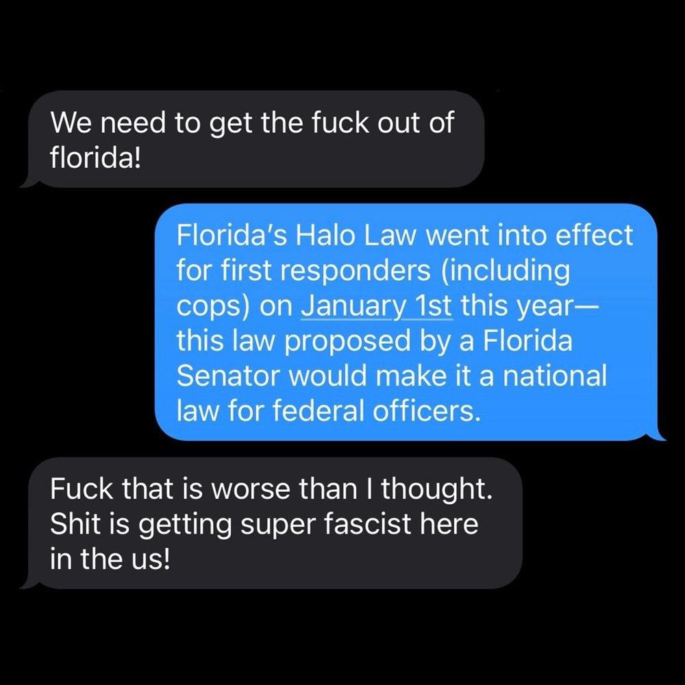 Ex: We need to get the fuck out of florida!

Me: Florida's Halo Law went into effect for first responders (including cops) on January 1st this year— this law proposed by a Florida Senator would make it a national law for federal officers.

Ex: Fuck that is worse than I thought.
Shit is getting super fascist here in the us!