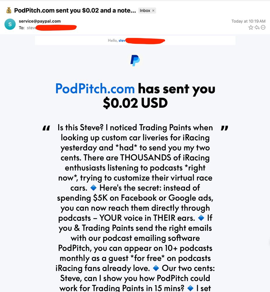 sales pitch email that is actually a paypal notification email “PodPitch.com has sent you $0.02 USD

Is this Steve? I noticed Trading Paints when looking up custom car liveries for iRacing yesterday and *had* to send you my two cents. There are THOUSANDS of iRacing enthusiasts listening to podcasts *right now*, trying to customize their virtual race cars. 🔹 Here's the secret: instead of spending $5K on Facebook or Google ads, you can now reach them directly through podcasts – YOUR voice in THEIR ears. 🔹 If you & Trading Paints send the right emails with our podcast emailing software PodPitch, you can appear on 10+ podcasts monthly as a guest *for free* on podcasts iRacing fans already love. 🔹 Our two cents: Steve, can I show you how PodPitch could work for Trading Paints in 15 mins? 🔹 I set up a page on our site just for you... Is there time here that works for you? 👉 https://PodPitch.com/steve 👈 🔹 From Neal, cofounder of PodPitch. PS – I'm happy to cancel/reverse this if you're not loving it. Email me back at hi[at]podpitch.com for any questions. ☕️ PS – We'll buy you coffee or a custom car livery if the 15 min call isn't worth your time. 🏎️🎨”