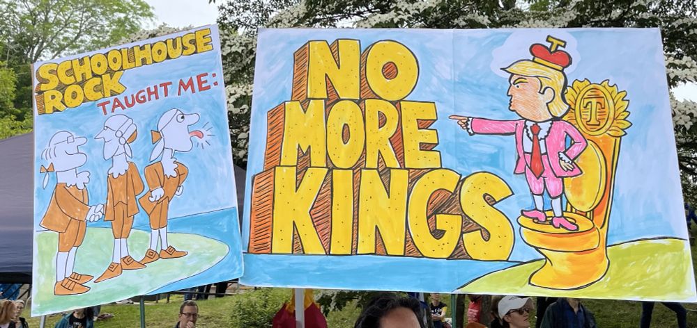 2 Protest signs in the style of Schoolhouse Rock: 
#1 says "Schoolhouse Rock Taught me:" and image of 3 patriots, with the one on the right sticking out his tongue.
#2 says "No More Kings" and image of Trump on golden toilet