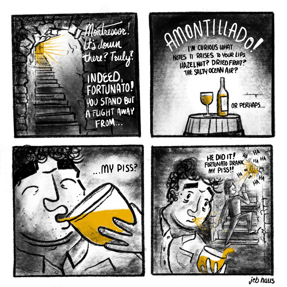 A dark, rough four panel comic. #1: two figures at the top of an old cellar entrance. It's all black and white except for yellow light at the entrance. "Montressor! It's down there? Truly?" "Indeed Fortunato! You stand but a flight away from..." #2: A glass and bottle of wine on a barrel, strangely colored yellow, surrounded by darkness "...Amontillado! I'm curious what notes it raises to your lips. Hazelnut? Dried fruit? The salty ocean air? Or perhaps..." #3. Fortunato brings the yellow glass to his lips, satisfied look on his face, but Montressor continues "...my piss?" #4: Fortunato shocked, spitting you the piss and spilling the wine. Montressor is behind him shouting up the stairwell "He did it! Fortunato drank my piss!!" New figures can be seen at the entrance, their laughs ringing down the stairwell.