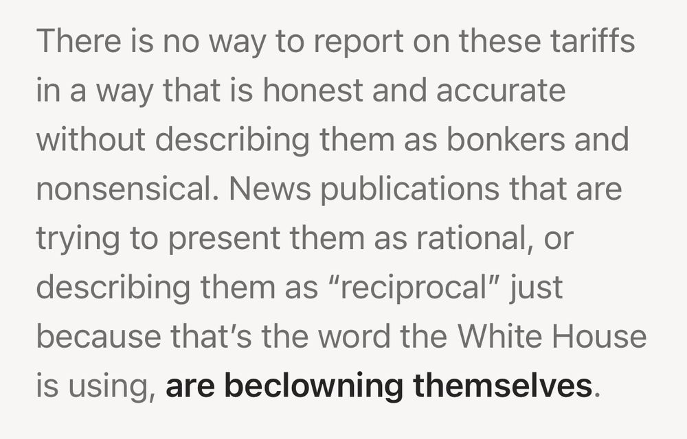 John Gruber: https://daringfireball.net/linked/2025/04/03/the-economist-on-trumps-mindless-tariffs

There is no way to report on these tariffs in a way that is honest and accurate without describing them as bonkers and nonsensical. News publications that are trying to present them as rational, or describing them as "reciprocal" just because that's the word the White House is using, are beclowning themselves.