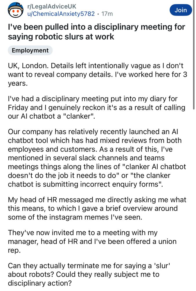 Reddit post ‘I’ve been pulled into a disciplinary meeting for making robotic slurs’ 

UK, London. Details left intentionally vague as I don't want to reveal company details. I've worked here for 3 years.

I've had a disciplinary meeting put into my diary for Friday and I genuinely reckon it's as a result of calling our AI chatbot a "clanker".

Our company has relatively recently launched an AI chatbot tool which has had mixed reviews from both employees and customers. As a result of this, I've mentioned in several slack channels and teams meetings things along the lines of "clanker AI chatbot doesn't do the job it needs to do" or "the clanker chatbot is submitting incorrect enquiry forms".

My head of HR messaged me directly asking me what this means, to which I gave a brief overview around some of the instagram memes I've seen.

They've now invited me to a meeting with my manager, head of HR and I've been offered a union rep.

Can they actually terminate me for saying a 'slur' about robots? Could they really subject me to disciplinary action?

Maybe I'm getting promoted and just overthinking this but I'd like to be prepared.
