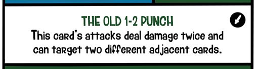 Flip & Flop's Special Ability: THE OLD 1-2 PUNCH
This card's attacks deal damage twice and can target two different adjacent cards.