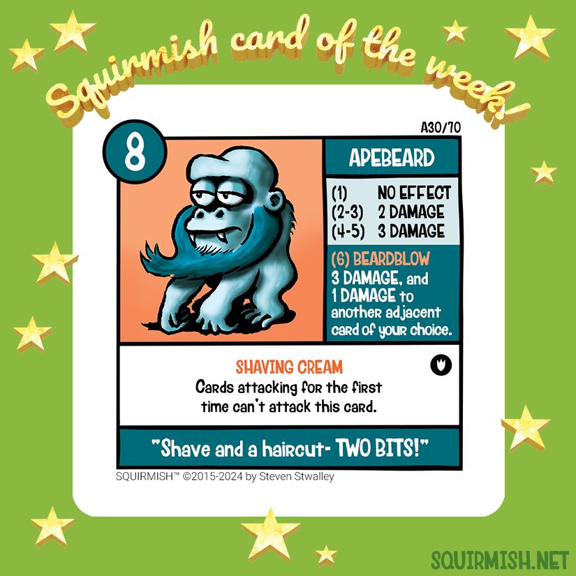 The Squirmish Card of the Week, Apebeard, is shown on a starry green background. The artwork features a relaxed teal colored ape sporting a well-groomed beard.

Starting HP: 8

Special Attack: BEARDBLOW
3 DAMAGE, and 1 DAMAGE to another adjacent card of your choice.

Special Ability: SHAVING CREAM
Cards attacking for the first time can't attack this card.

Battle Cry:
"Shave and a haircut - TWO BITS!"

(from Squirmish.net)