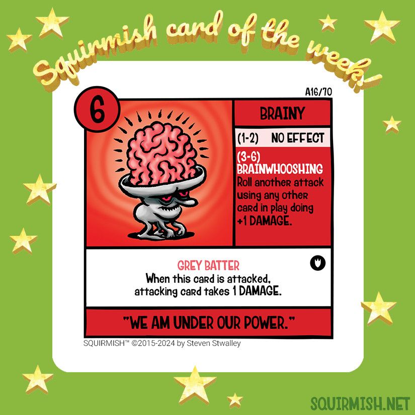 Squirmish Card of the Week, Brainy, is shown on a starry green background. The artwork features a crouching cartoon figure with a large exposed brain. Color scheme on the card is mostly red, white and black.

Starting HP: 6

Special Attack: BRAINWHOOSHING
Roll another attack using any other card in play doing +1 DAMAGE.

Special Ability: GREY BATTER
When this card is attacked, attacking card takes 1 DAMAGE.

Battle Cry:
"WE AM UNDER OUR POWER"

(from Squirmish.net)