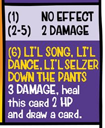 Schloppo's attacks:
(1) 1 DAMAGE
(2-5) 2 DAMAGE
(6) LI'L SONG, LI'L DANCE, LI'L SELZER DOWN THE PANTS
3 DAMAGE, heal this card 2 HP and draw a card.