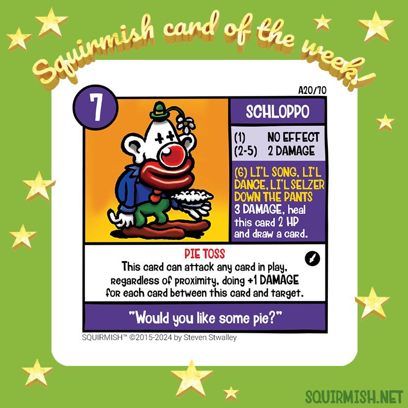 The Squirmish Card of the Week, Schloppo, is shown on a starry green background. The artwork features a weary cartoon clown wearing red shoes, green pants, blue jacket, topped with a tiny green hat adorned with a drooping flower. In his left hand he holds a whipped cream pie, ready for tossing.

Starting HP: 7

Special Attack: LI'L SONG, LI'L DANCE, LI'L SELZER DOWN THE PANTS
3 DAMAGE, heal this card 2 HP and draw a card.

Special Ability: PIE TOSS
This card can attack any card in play, regardless of proximity, doing +1 DAMAGE for each card between this card and target.

Battle Cry:
"Would you like some pie?"

(from Squirmish.net)