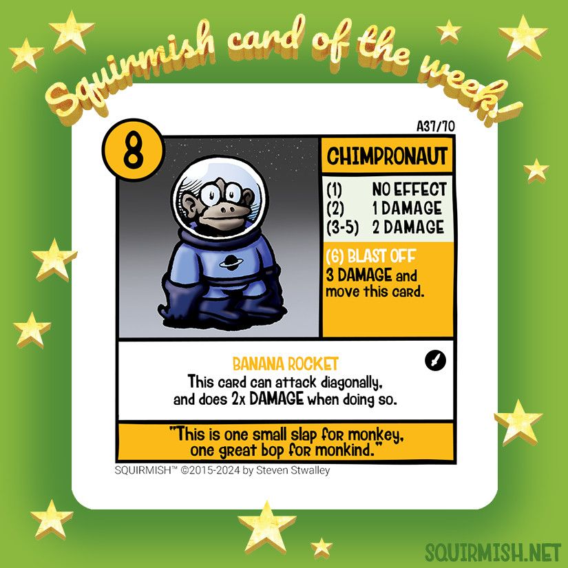 Titled Squirmish Card of the Week, the card Chimpronaut is shown on a starry green background. The artwork shows a monkey in a blue space suit.

Starting HP: 8

Special Attack: Blast Off
3 Damage and move this card.

Special Ability: Banana Rocket
This card can attack diagonally, and does 2x Damage when doing so.

Battle Cry:
"This is one small slap for monkey, one great bop for monkind."

(from Squirmish.net)