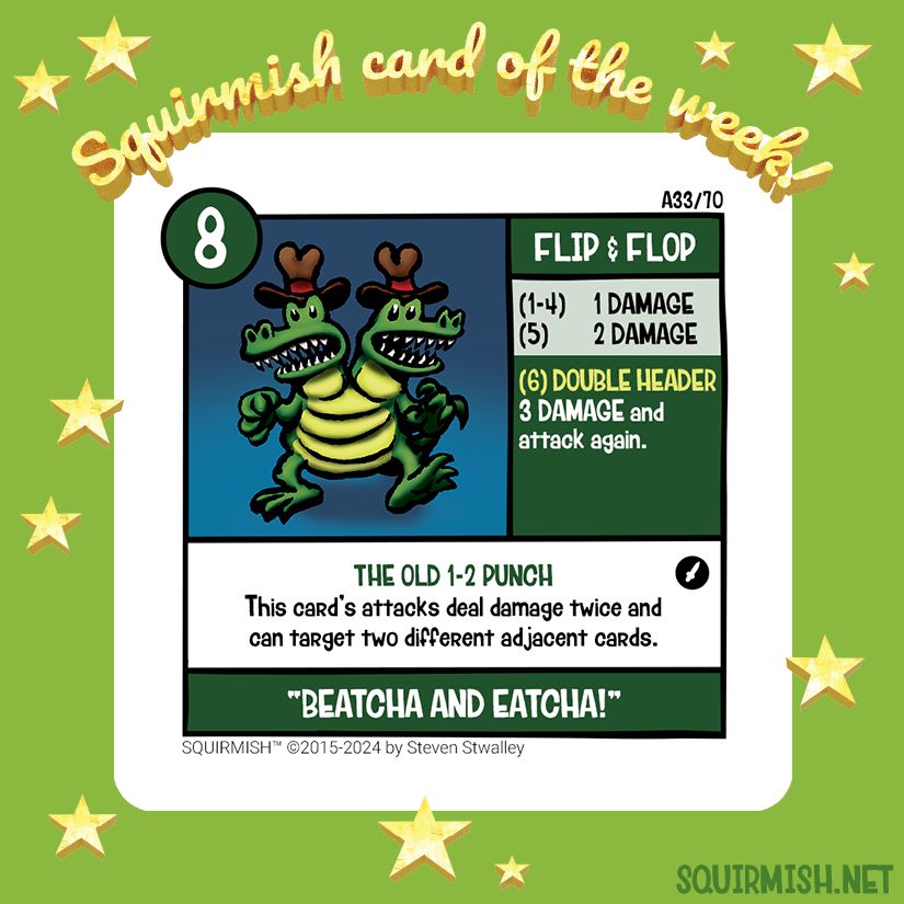 The Squirmish Card of the Week, Flip & Flop, is shown on a starry green background. The artwork features a green two headed crocodile where each head sports a red-trimmed cattleman crease cowboy hat.

Starting HP: 8

Special Attack: DOUBLE HEADER
3 DAMAGE and attack again.

Special Ability: THE OLD 1-2 PUNCH
This card's attacks deal damage twice and can target two different adjacent cards.

Battle Cry:
"BEATCHA AND EATCHA!"

(from Squirmish.net)