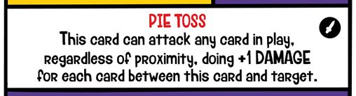 Schloppo's Special Ability: PIE TOSS
This card can attack any card in play, regardless of proximity, doing +1 DAMAGE for each card between this card and target.