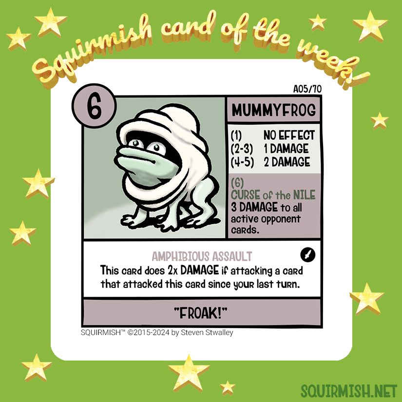 The Squirmish Card of the Week, Mummyfrog, is shown on a starry green background. The artwork features a cute linen-wrapped frog. Literally, a frog wrapped like a mummy. The card itself features a mauve and thyme color scheme.

Starting HP: 6

Special Attack: CURSE of the NILE
3 DAMAGE to all active opponent cards.

Special Ability: AMPHIBIOUS ASSAULT
This card does 2x DAMAGE if attacking a card that attacked this card since your last turn.

Battle Cry:
"FROAK!"

(from Squirmish.net)