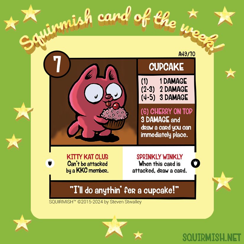 The Squirmish Card of the Week, Cupcake, is shown on a starry green background. The artwork features a super cute pink kitten tasting a large cupcake. 

Starting HP: 7

Special Attack: CHERRY ON TOP
3 DAMAGE and draw a card you can immediately place.

Special Ability: SPRINKLY WINKLY
When this card is attacked, draw a card.

Battle Cry:
"I'll do anythin' fer a cupcake!"

(from Squirmish.net)