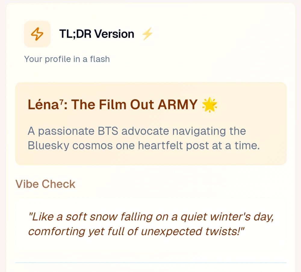 TLD;DR Version of Roast by AI bluesky for my account 

Léna : thé Film out ARMY 
A passionate BTS advocate navigating the Bluesky Cosmos one heartfelt post at a time 

Vibe check
"Like a soft snow falling on a quiet winter's day, comforting yet full of unexpected twists!"