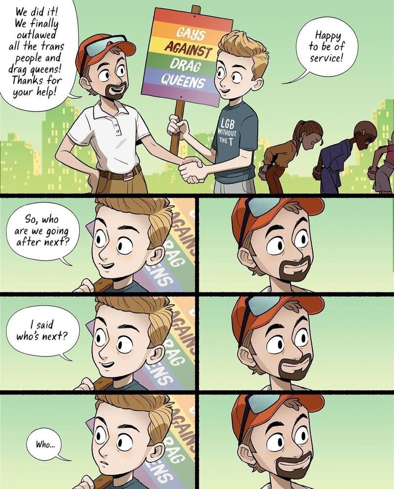 Classic Adam Ellis comic, multiple panels, depicting an “LGB without the T” “Gays Against Drag Queens” collaborateur shaking hands with a cishet bigot cop who has handcuffed all the drag queens and trans people. The cop says “We did it! We finally outlawed all the trans people and drag queens! Thanks for your help!” while shaking the gay transphobe’s hand. The gay guy says “Happy to be of service! So, who are we going after next? … I said, who’s next? … Who …”, becoming more concerned as the cop’s smike just widens, eyes locked on the gay guy