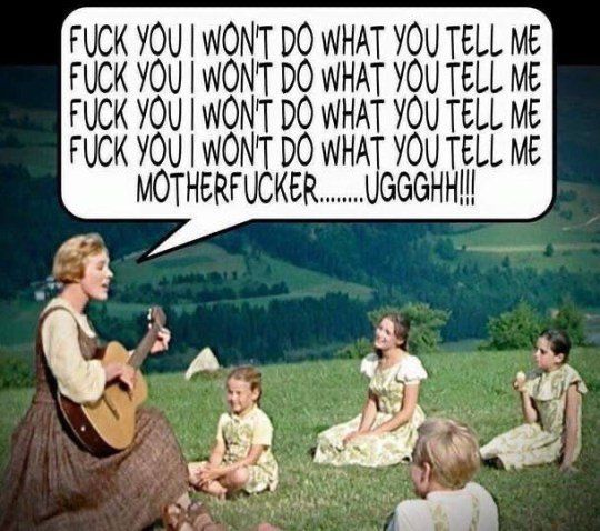 A screen / still shot from The Sound of Music, where Julie Andrews’ character Maria is singing to the von Trapp children, all sitting in a meadow. Maria is playing a guitar, and overlaid on the scene is a speech bubble with the words “ FUCK YOU I WON’T DO WHAT YOU TELL ME
FUCK YOU I WON’T DO WHAT YOU TELL ME
FUCK YOU I WON’T DO WHAT YOU TELL ME
FUCK YOU I WON'T DO WHAT YOU TELL ME
MOTHERFUCKER … UGGGH!!!”