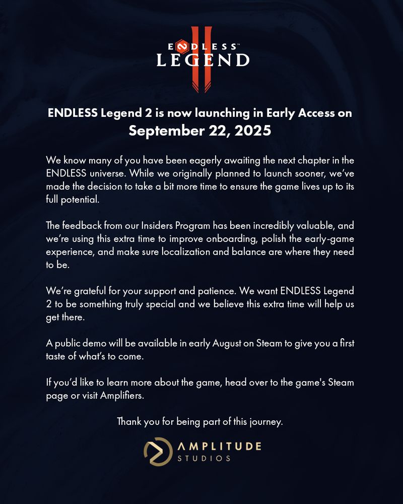 ENDLESS Legend 2 is now launching in Early Access on September 22, 2025
 
We know many of you have been eagerly awaiting the next chapter in the ENDLESS universe. While we originally planned to launch sooner, we’ve made the decision to take a bit more time to ensure the game lives up to its full potential.
 
The feedback from our Insiders Program has been incredibly valuable, and we’re using this extra time to improve onboarding, polish the early-game experience, and make sure localization and balance are where they need to be.
 
We’re grateful for your support and patience. We want ENDLESS Legend 2 to be something truly special and we believe this extra time will help us get there.
 
A public demo will be available in early August on Steam to give you a first taste of what’s to come.
 
If you’d like to learn more about the game, head over to the game's Steam page or visit Amplifiers. 
 
Thank you for being part of this journey.
Amplitude Studios