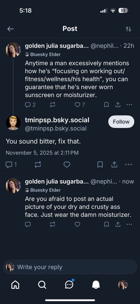 Me: Anytime a man excessively mentions how he's "focusing on working out/ fitness/wellness/his health", you can
guarantee that he's never worn sunscreen or moisturizer.
Man hiding behind an avatar: you sound bitter, fix that. 
Me: Are you afraid to post an actual picture of your dry and crusty ass face. Just wear the damn moisturizer.