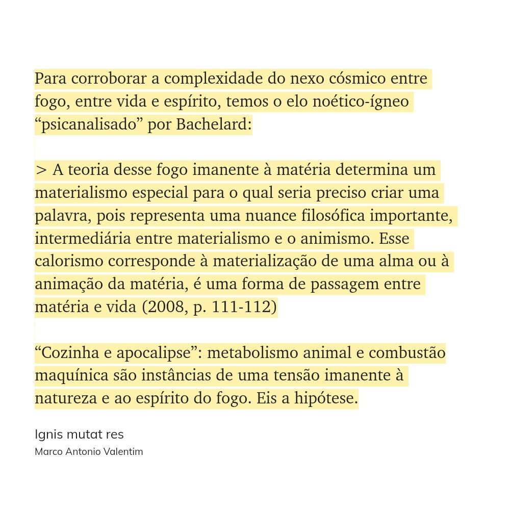 "Para corroborar a complexidade do nexo cósmico entre fogo, entre vida e espírito, temos o elo noético-ígneo “psicanalisado” por Bachelard:

> A teoria desse fogo imanente à matéria determina um materialismo especial para o qual seria preciso criar uma palavra, pois representa uma nuance filosófica importante, intermediária entre materialismo e o animismo. Esse calorismo corresponde à materialização de uma alma ou à animação da matéria, é uma forma de passagem entre matéria e vida (2008, p. 111-112)

“Cozinha e apocalipse”: metabolismo animal e combustão maquínica são instâncias de uma tensão imanente à natureza e ao espírito do fogo. Eis a hipótese." (Marco Antonio Valentim, Ignis mutat res)