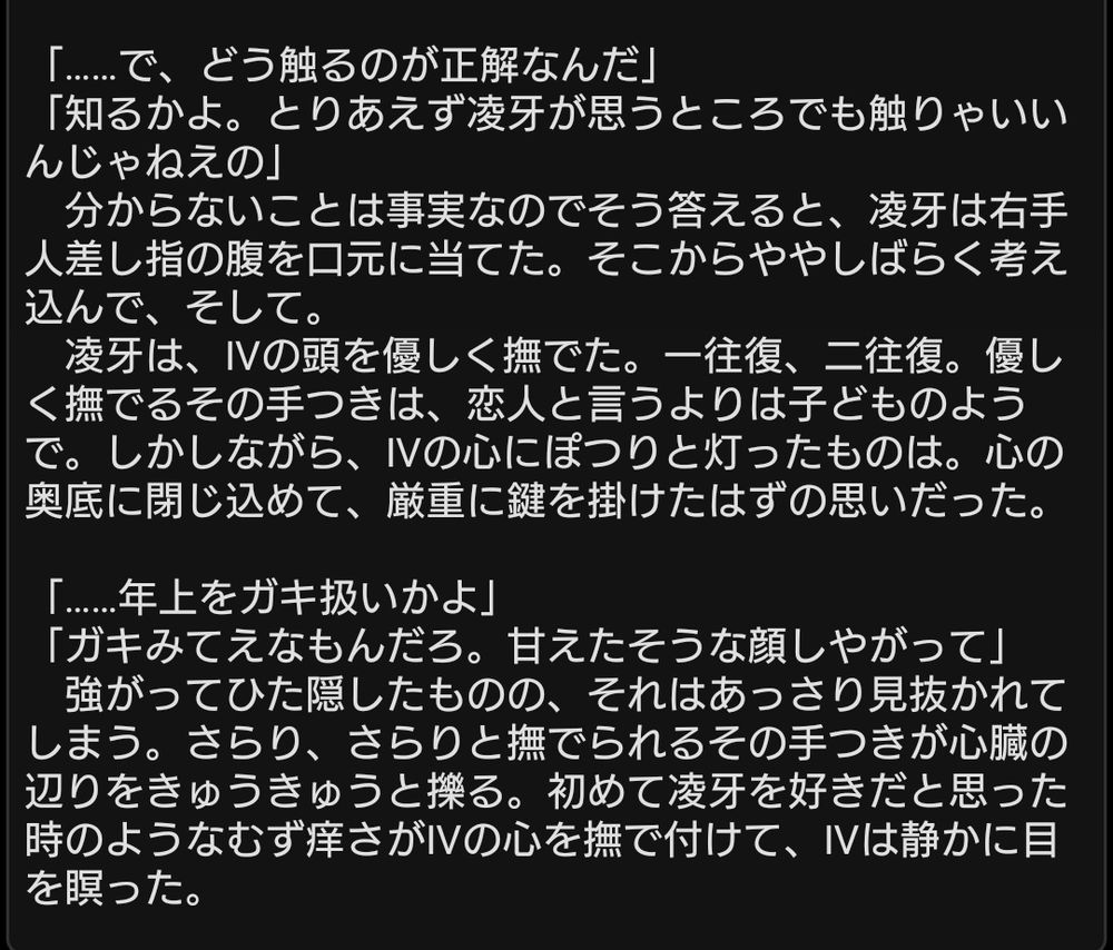 神代凌牙×Ⅳのショートショート
この画像は全文ではありません。読み上げが途中で切れるのは正常な挙動であることを申し添えいたします。以下、本文です。

「……で、どう触るのが正解なんだ」
「知るかよ。とりあえず凌牙が思うところでも触りゃいいんじゃねえの」
　分からないことは事実なのでそう答えると、凌牙は右手人差し指の腹を口元に当てた。そこからややしばらく考え込んで、そして。
　凌牙は、Ⅳの頭を優しく撫でた。一往復、二往復。優しく撫でるその手つきは、恋人と言うよりは子どものようで。しかしながら、Ⅳの心にぽつりと灯ったものは。心の奥底に閉じ込めて、厳重に鍵を掛けたはずの思いだった。

「……年上をガキ扱いかよ」
「ガキみてえなもんだろ。甘えたそうな顔しやがって」
　強がってひた隠したものの、それはあっさり見抜かれてしまう。さらり、さらりと撫でられるその手つきが心臓の辺りをきゅうきゅうと擽る。初めて凌牙を好きだと思った時のようなむず痒さがⅣの心を撫で付けて、Ⅳは静かに目を瞑った。