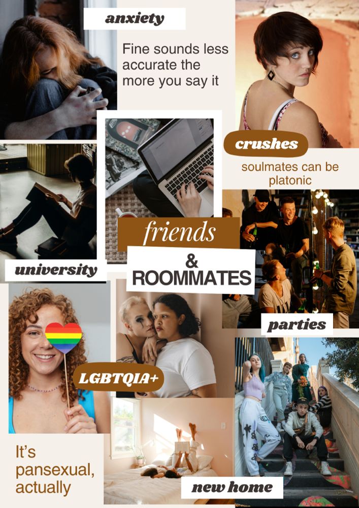 Title 'friends & roommates' overlaid on top of various photos and subheadings. Subheading: anxiety with words “Fine sounds less accurate the more you say it” and the image of a woman sitting with her head on her knees and an arm wrapped around them. Subheading: crushes with text “soulmates can be platonic” and an image of a young woman with short hair looking back over her shoulder at the camera. Subheading: university with images of woman sitting on ground in dark reading a book and sitting on the floor, typing on a laptop. Subheading: parties with images of young people sitting on the stairs with drinks, laughing. Subheading: LGBTQIA+ with text “It’s pansexual, actually” and images of two gender-nonconforming young people leaning on each other and a young woman holding a rainbow-coloured heart on a stick and smiling. Subheading: new home with images of two women laying on their backs on a bed looking at a book together with their legs up the wall and people standing and sitting on a set of outside stairs, grouped together.