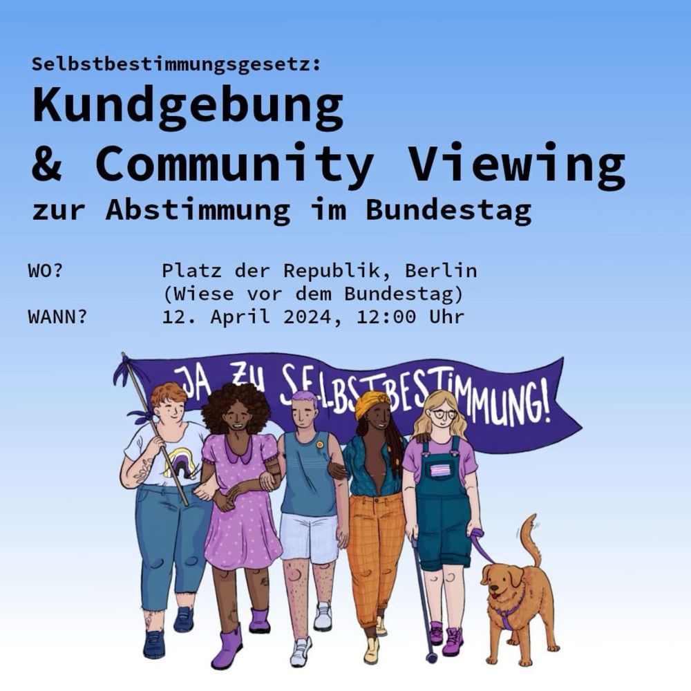 Flyer zeigt eine Gruppe von 5 Menschen und einem Hund, sie tragen ein Banner mit der Aufschrift "Ja zu Selbstbestimmung". Darüber steht:
Kundgebung & Community Viewing 
zur Abstimmung im Bundestag 
WO? Platz der Republik, Berlin Wiese vor dem Bundestag 
WANN? 12. April 2024, 12:00 Uhr