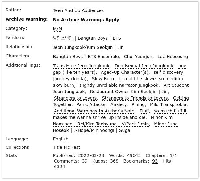 AO3 Screenshot

Rating: Teen and Up Audiences
Archive Warning: No Archive Warnings Apply
Category: M/M
Fandom: Bangtan Boys | BTS
Relationship: Jeon Jungkook/Kim Seokjin | Jin
Characters: Bangtan Boys | BTS Ensemble, Choi Yeonjun, Lee Heeseung
Additional Tags: Trans Male Jeon Jungkook, Demisexual Jeon Jungkook, age gap (like ten years), aged-up character(s), self discovery journey (kinda), slow burn, it could be slower so medium slow burn, slightly unreliable narrator Jungkook, art student Jeon Jungkook, restaurant owner Kim Seokjin | Jin, strangers to lovers, strangers to friends to lovers, getting together, panic attacks, anxiety, pining, mild transphobia, additional warnings in author's note, fluff, so much fluff it makes me wanna shrivel up and die, minor Kim Namjoon | RM/Kim Taehyung | V/Park Jimin, minor Jung Hoseok | J-Hope/Min Yoongi | Suga
Language: English
Collections: Title Fic Fest
Stats: Published: 2022-03-28 Words: 49642 Chapters: 1/1 Comments: 39 Kudos: 368 Bookmarks: 93 Hits: 6394