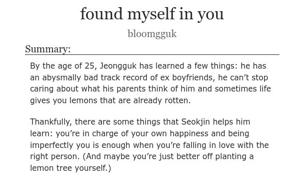 Title: found myself in you
Author: bloomgguk
Summary: By the age of 25, Jeongguk has learned a few things: he has an abysmally bad track record of ex boyfriends, he can't stop caring about what his parents think of him and sometimes life gives you lemons that are already rotten.
Thankfully, there are some things that Seokjin helps him learn: you're in charge of your own happiness and being imperfectly you is enough when you're falling in love with the right person. "And maybe you're just better off planting a lemon tree yourself.)