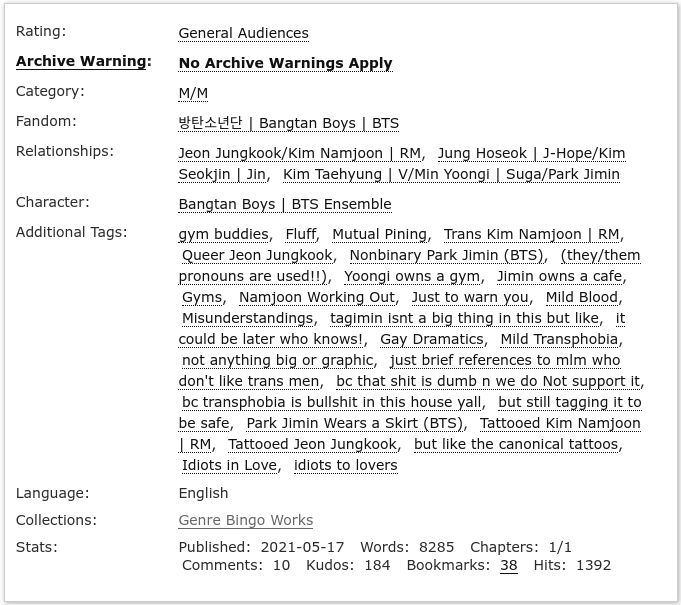 AO3 Screenshot

Rating: General Audiences
Archive Warning: No Archive Warnings Apply
Category: M/M
Fandom: Bangtan Boys | BTS
Relationships: Jeon Jungkook/Kim Nmajoon | RM, Jung Hoseok/Kim Seokjin | Jin, Kim Taehyung | V/Min Yoongi |Suga/Park Jimin
Character: Bangtan Boys | BTS Ensemble
Additional Tags: gym buddies, fluff, mutual pining, trans Kim Namjoon | RM, queer Jeon Jungkook, nonbinary Park Jimin (BTS), (they/them pronouns are used!!), Yoongi owns a gym, Jimin owns a cafe, gyms, namjoon working out, just to warn you, mild blood, misunderstandings, taegimin isn't a big thing in this but like, it could be later who knows!, gay dramatics, mild transphobia, not anything big or graphic, just brief references to mlm who don't like trans men, bc that shit is dumb n we do Not support it, bc transphobia is bullshit in this house yall, but still tagging it to be safe, Park Jimin Wears a Skirt (BTS), tattooed Kim Namjoon | RM, tattooed Jeon Jungkook, but like the canonical tattoos, idiots in love, idiots to lovers
Language: English
Collections: Genre Bingo Works
Stats: Published: 2021-05-17 Words: 8285 Chapters: 1/1 Comments: 10 Kudos: 184 Bookmarks: 38 Hits 1392