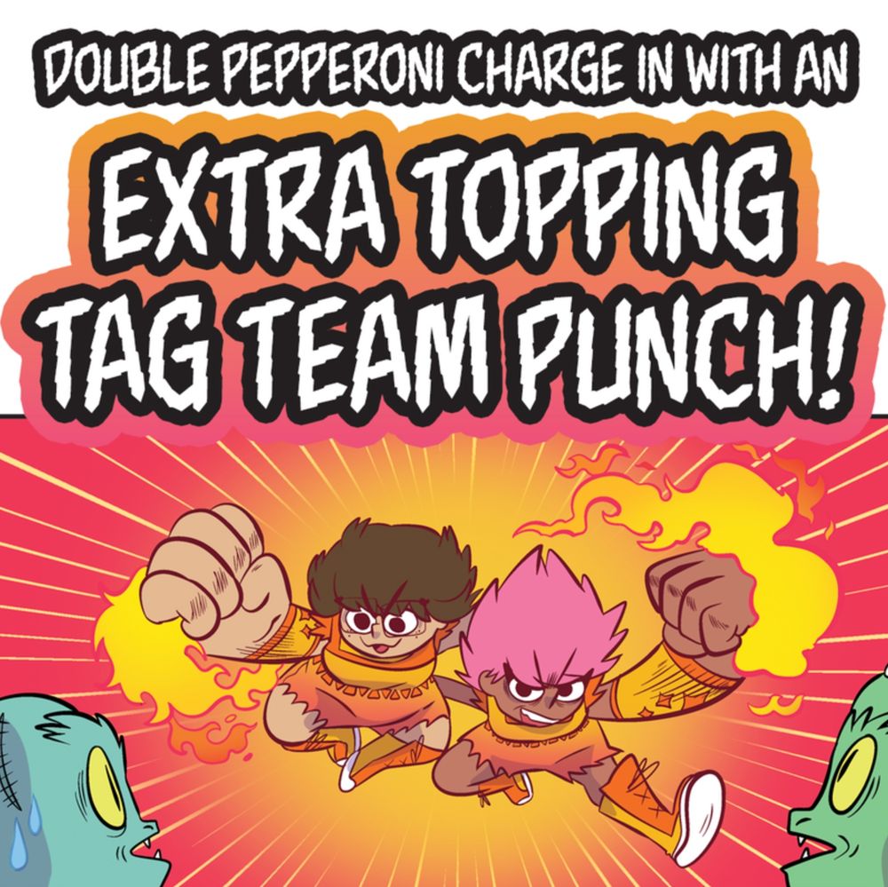 A cropped panel from the graphic novel PIZZA WITCH. Erin and Roxy charge toward two shocked lizard men, with flames coming off their fists.
TEXT
DOUBLE PEPPERONI CHARGE IN WITH AN EXTRA TOPPING TAG TEAM PUNCH!