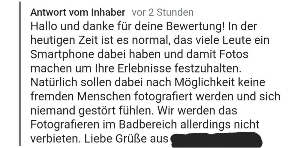 Antwort vom Inhaber auf eine Google-Bewertung, geschrieben vor 2 Stunden. Der Text lautet: "Hallo und danke für deine Bewertung! In der heutigen Zeit ist es normal, das viele Leute ein Smartphone dabei haben und damit Fotos machen um Ihre Erlebnisse festzuhalten. Natürlich sollen dabei nach Möglichkeit keine fremden Menschen fotografiert werden und sich niemand gestört fühlen. Wir werden das Fotografieren im Badbereich allerdings nicht verbieten. Liebe Grüße aus [geschwärzter Ort]"