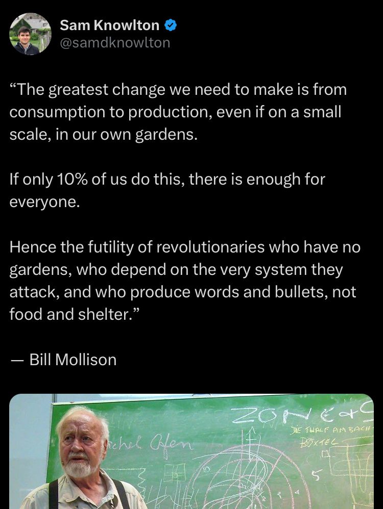 Sam Knowlton (@samdknowlton) on Twitter:
"The greatest change we need to make is from consumption to production, even if on a small scale, in our own gardens.
If only 10% of us do this, there is enough for everyone.
Hence the futility of revolutionaries who have no gardens, who depend on the very system they attack, and who produce words and bullets, not food and shelter."
- Bill Mollison