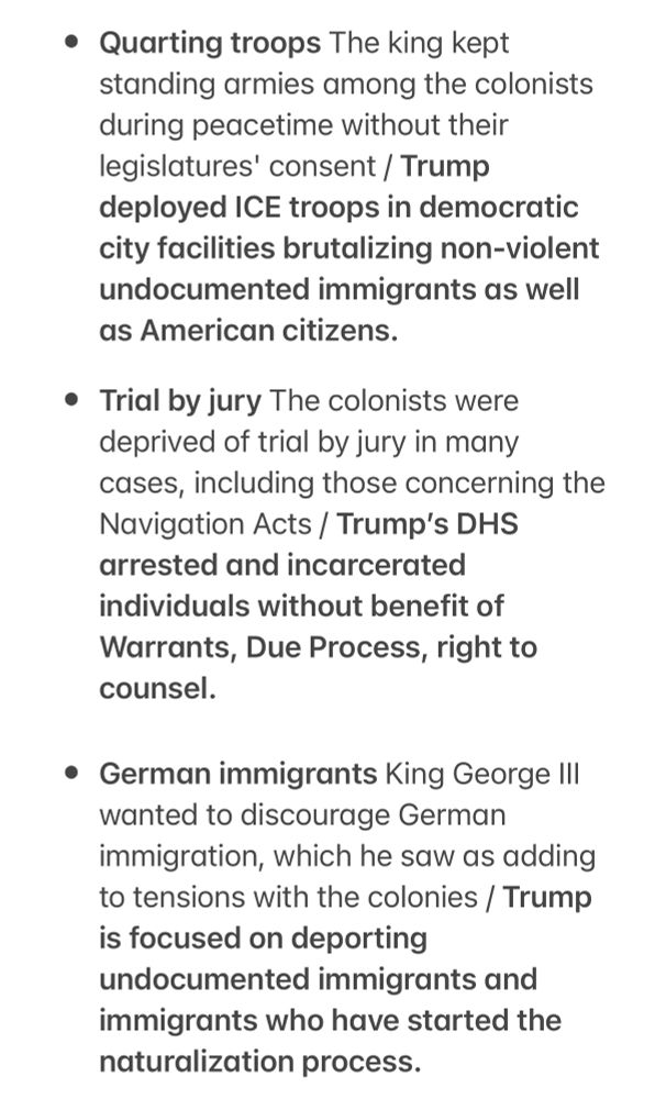 Quarting troops The king kept standing armies among the colonists during peacetime without their legislatures' consent / Trump
deployed ICE troops in democratic city facilities brutalizing non-violent undocumented immigrants as well as American citizens.
• Trial by jury The colonists were deprived of trial by jury in many cases, including those concerning the Navigation Acts / Trump's DHS arrested and incarcerated individuals without benefit of Warrants, Due Process, right to counsel.
• German immigrants King George III
wanted to discourage German immigration, which he saw as adding to tensions with the colonies / Trump is focused on deporting
undocumented immigrants and immigrants who have started the naturalization process.
