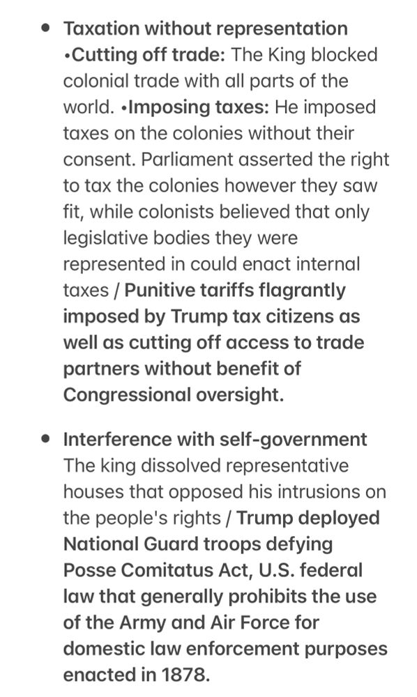 Taxation without representation
•Cutting off trade: The King blocked colonial trade with all parts of the world. • Imposing taxes: He imposed taxes on the colonies without their consent. Parliament asserted the right to tax the colonies however they saw fit, while colonists believed that only legislative bodies they were represented in could enact internal taxes / Punitive tariffs flagrantly imposed by Trump tax citizens as well as cutting off access to trade partners without benefit of Congressional oversight.
• Interference with self-government
The king dissolved representative houses that opposed his intrusions on the people's rights / Trump deployed
National Guard troops defying
Posse Comitatus Act, U.S. federal law that generally prohibits the use of the Army and Air Force for domestic law enforcement purposes enacted in 1878.