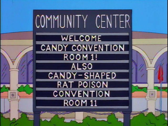 A Simpsons screenshot. It’s a marquee sign outside a convention center. White text on grey background. 

COMMUNITY CENTER
WELCOME
CANDY CONVENTION
ROOM 1!
ALSO
CANDY-SHAPED
RAT POISON CONVENTION
ROOM 11