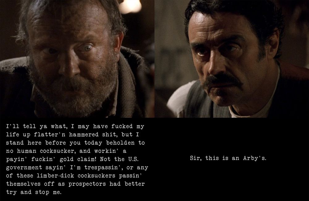 A scene from Deadwood shown in two pictures; the first is Ellsworth, an old-timey prospector guy with a beard, looking wide-eyed and saying, "I'll tell ya what, I may have fucked my life up flatter'n hammered shit, but I stand here before you today beholden to no human cocksucker, and workin' a payin' fuckin' gold claim! Not the U.S. government sayin' I'm trespassin', or any of these limber-dick cocksuckers passin' themselves off as prospectors had better try and stop me." The second image is Al, the bartender, a cool dude with black hair and a black mustache and a serious look on his face, saying, "Sir, this is an Arby's."