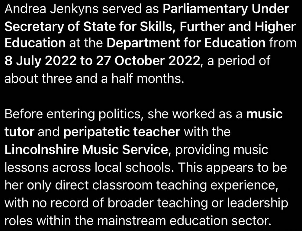 Andrea Jenkyns served as Parliamentary Under Secretary of State for Skills, Further and Higher Education at the Department for Education from 8 July 2022 to 27 October 2022, a period of about three and a half months.

Before entering politics, she worked as a music tutor and peripatetic teacher with the Lincolnshire Music Service, providing music lessons across local schools. This appears to be her only direct classroom teaching experience, with no record of broader teaching or leadership roles within the mainstream education sector.