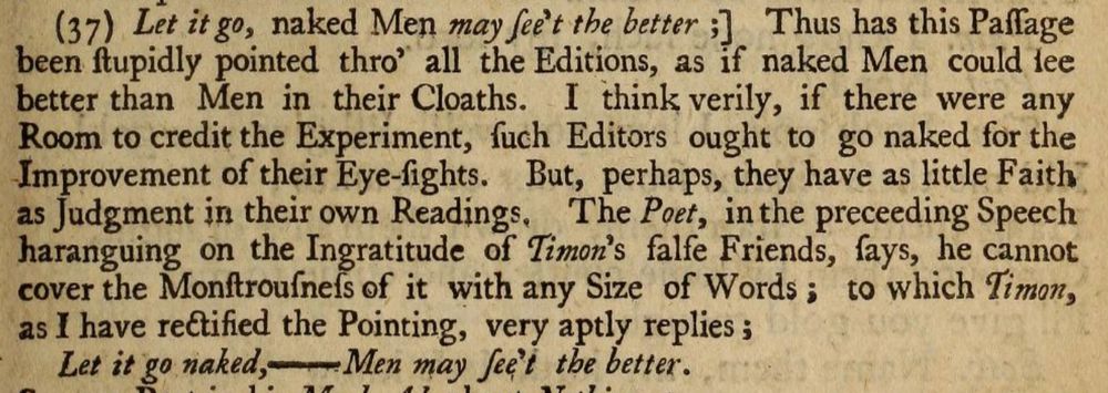 Let it go, naked Men may see’t the better;] Thus has this Passage been stupidly pointed thro’ all the Editions, as if naked Men could see better than Men in their Cloathes. I think verily, if there were any Room to credit the Experiment, such Editors ought to go naked for the Improvement of their Eye-sights.
