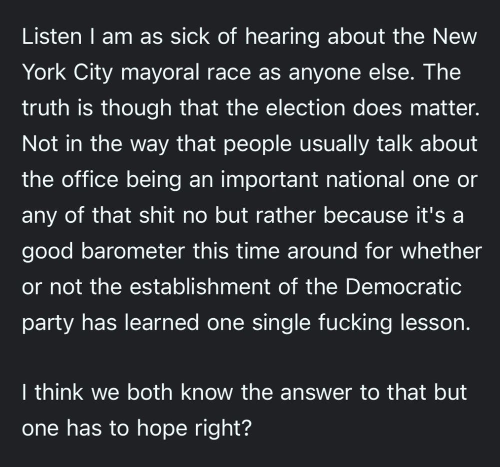 Listen I am as sick of hearing about the New York City mayoral race as anyone else. The truth is though that the election does matter.
Not in the way that people usually talk about the office being an important national one or any of that shit no but rather because it's a good barometer this time around for whether or not the establishment of the Democratic party has learned one single fucking lesson.

I think we both know the answer to that but one has to hope right?