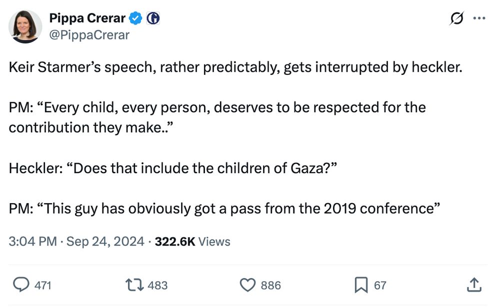 Tweet from Pippa Crerar on Sep 24, 2024 during the Labour conference: "Keir Starmer’s speech, rather predictably, gets interrupted by heckler.

PM: “Every child, every person, deserves to be respected for the contribution they make..”

Heckler: “Does that include the children of Gaza?”

PM: “This guy has obviously got a pass from the 2019 conference”"
