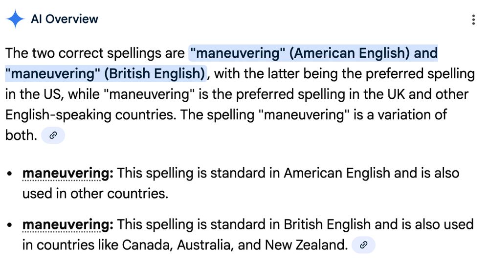 Google AI response to a spelling query:

"The two correct spellings are "maneuvering" (American English) and "maneuvering" (British English), with the latter being the preferred spelling in the US, while "maneuvering" is the preferred spelling in the UK and other English-speaking countries. The spelling "maneuvering" is a variation of both. 
maneuvering: This spelling is standard in American English and is also used in other countries.
maneuvering: This spelling is standard in British English and is also used in countries like Canada, Australia, and New Zealand. "