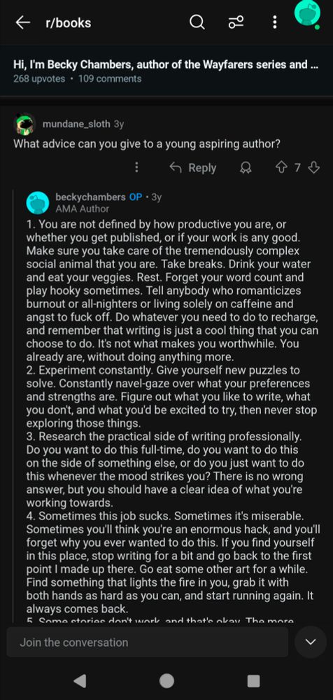 Screenshot of the AMA. DM for full text. Summary is: What's some advice for aspiring authors? 1. You are not defined by how productive you are, or whether you get published or if your work is any good. Tell anybody who romanticizes burnout to f*** off. Writing is just a cool thing that you can choose to do. It's not what makes you worthwhile. You already are, without doing anything more. 2. Experiment constantly. Give yourself new puzzles to solve. Figure out your preferences and strengths, never stop exploring those things. 3. Research the practical side of writing professionally to have a clear idea of what you're working towards. There's no wrong answer. 4. Sometimes this job sucks. It's okay to go eat some other art for a while. Find something that lights stuff fire in. You, grab it with both hands as hard as you can, and start running again. It always comes back.
