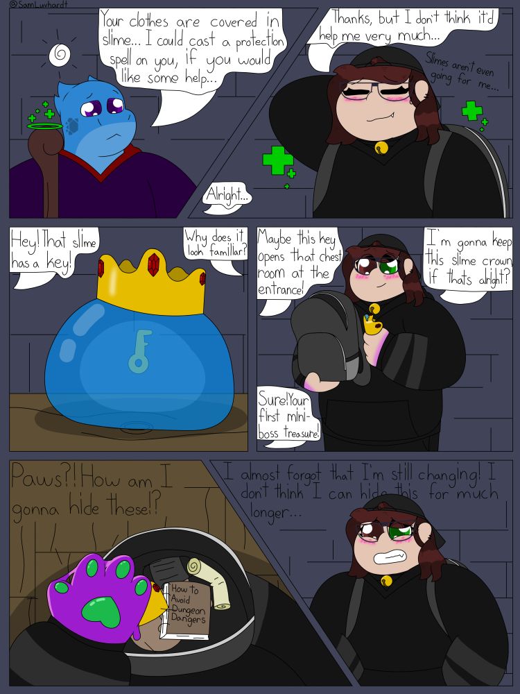 Panel 1: Myth is casting a healing spell while looking confused.
"Your clothes are covered in slime... I could cast a Protection spell on you, if you would like some help..." They offer.

Panel 2: Sophie has gotten back up thanks to Myth's healing spell and is embarrassed. She has one hand behind her head.
"Thanks, but I don't think it'd help me very much..."
"Slimes aren't even going for me..." she thinks to herself.

Panel 3: "Hey! That slime has a key!" Chase exclaimes.
In the middle of the room their is a large blue slime wearing a gold crown with three small rubys, inside of said slime is a gold key.
"Why does it look familiar?" Sophie asks.

Panel 4: After the slime is defeated, Sophie takes off her backpack and starts putting the small gold crown inside, not quite noticing that her hands are beginning to change.
"Maybe this key can open that chest room at the entrance!" Chase says with an excited tone
"I'm gonna keep this slime crown, if that's alright?" Says Sophie.
"Sure! Your first mini-boss treasure!" Chase responds.

Panel 5: Inside Sophie's backpack is an assortment of items that she thought would be useful for a dungeon trip, these items include a face mask, a map, the bag of cookies Chase gave her, and a book titled: "How to Avoid Dungeon Dangers." After Sophie places the crown inside her backpack, she realizes that her hands are now Goodra paws.
"Paws?! How am I supposed to hide these!?" Sophie silently panics.

Panel 6: Sophie is wearing her backpack again and shoved her paws into her hoodie pocket.
"I almost forgot that I'm still changing! I don't think I can hide this for much longer..." Sophie worries to herself.