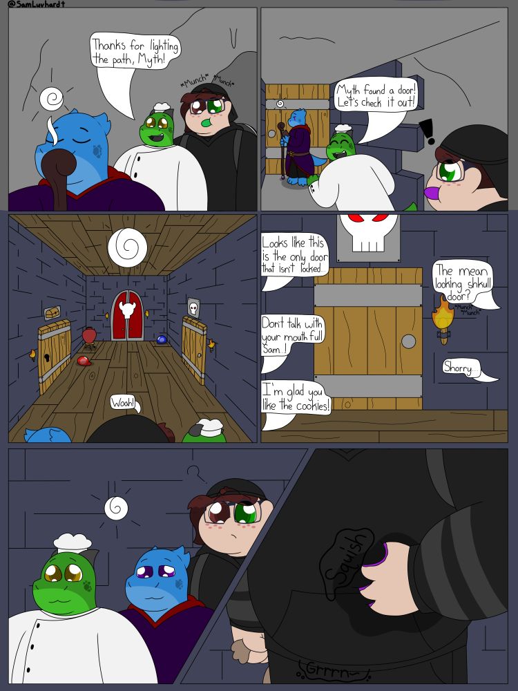 Panel 1: Myth, Chase, and Sam are now inside the cave. Myth is in the foreground casting a light spell. Behind them is Chase and Sam.
"Thanks for lighting up the path, Myth!" Chase exclaimed. Sam is behind Chase, eating a green cookie. There is text above Sam that says, "*Munch* *Munch*"

Panel 2: The trio is further into the cave, which has begun to transition into the Dungeon proper. Myth is in the background next to the door, reading a small book. Chase is jogging towards Myth excitedly telling Sam, "Myth found a door! Let's check it out!" Sam is in the foreground looking towards Chase & Myth in surprise. They are eating another cookie, and this one is purple.

Panel 3: The trio has entered the Dungeon proper and is looking into the first room. The room is large with dark blue brick walls and dark wooden floors and ceilings. There is a large pot on a table in the back left corner, a few small slimes, and three doors. The left door has an image of a chest, the right door has an image of a skull, and the final door is red with a horned skull. Sam says, "Woah!"

Panel 4: The trio chooses the right door with the Skull above it.
"Looks like this is the only door that isn't locked..." Myth says
"The mean looking shkull door?" *Munch* *Munch* Sam says as they eat another cookie.
"Don't talk with your mouth full, Sam...!" Myth protested.
"Shorry..." replied an embarrassed Sam.
"I'm glad you like the cookies!" Chase proclaimed.

Panel 5: Chase, Myth, and Sam are now walking down the hall. However, Sam pauses, and there is a small question mark next to them.

Panel 6: Sam has their hand pressed against their hoodie as their belly makes a "Grrrn~" sound. Their hoodie is wet, and their is a "Squish" as goo pushes out onto Sam's hand. Sam is holding the bag of cookies in their other hand.