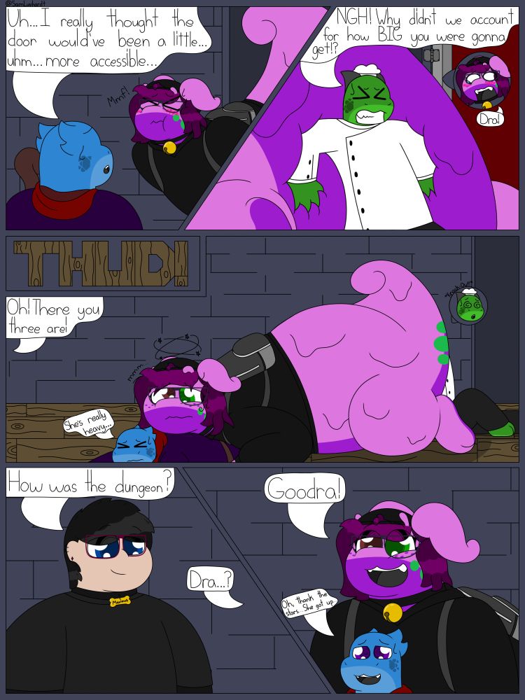 Panel 1: Sophie is trying to squeeze through the boss door, unfortunately she is struggling to do so. Myth is watching with mild concern saying, "Uh... I really thought the door would've been a little... uhm... more accessible..."

Panel 2: Chase is trying to push Sophie through the door from behind commenting, "*NGH!* Why didn't we account for how BIG you were gonna get!?" Hearing this, Sophie let's out an objecting, "Dra!" Embarrassed from Chase's comment on her current size.

Panel 2.5: There is a loud "THUD!" As the three manage to get Sophie through the door and fall to the floor.

Panel 3: Myth is pinned underneath Sophie, commenting, "She's really heavy..." Sophie is laying on top of Myth, dazed and seeing stars. Chase is behind Sophie laying against her tail, they are unconscious. From offscreen someone is saying, "Oh! There you three are!"

Panel 4: There is a guy wearing a black shirt with dark grey striped sleeves, he is also wearing a collar with a bone-shaped tag. The tag has the name "Maximus" engraved on it. Max is looking towards the three dazed dungeon delvers asking, "How was the dungeon?" Sophie is coming to and utters a confused, "Dra...?" As her eyes focus.

Panel 5: Sophie is no longer dazed and recognizes Max, her partner. She excitedly says, "Goodra!" And starts to get herself up on her paws. Myth also starts to get up and says, "Oh, thank the stars... She got up..." As they are no longer pinned under Sophie.