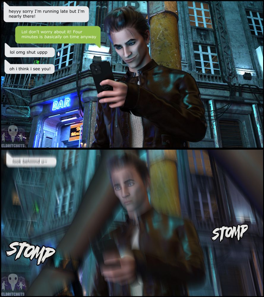 -Page 1-
A man stands at a street corner, leaning against a lamp post. He is smiling at his phone, a test message conversation is visible.
"heyyy sorry I'm running late but I'm nearly there!"
"Lol don't worry about it! Four minutes is basically on time anyway"
"lol omg shut uppp"
"oh i think i see you!"

-page 2-
The man looks startled as heavy thudding footsteps shake the ground. Long nylon clad legs in heels strut into frame behind him and a single blurry text message reads 
"look behing u~"