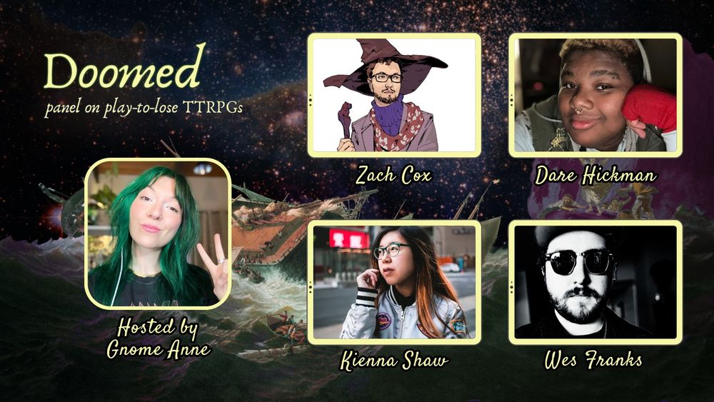 Doomed, panel on play-to-lose TTRPGS. Hosted by gnome anne. 

Ft Dare Hickman (She/They/Fae/It)
Insta - @dare2dreamrpg

Zach (They/Them)
Bluesky - @jellymuppet.bsky.social‬

Wes (They/Them)
Bluesky - @carrion-comfort.com‬

Kienna (She/They)
Bluesky - @kiennas.bsky.social‬