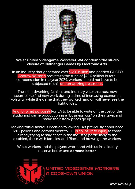 We at United Videogame Workers-CWA condemn the studio closure of Cliffhanger Games by Electronic Arts. 

In an industry that generated over $450 billion and padded EA CEO Andrew Wilson's pockets to the tune of $25.6 million in total compensation in the year 2024, workers should not have to be subjected to this dehumanizing treatment. 

These hardworking families and industry veterans must now scramble to find new work during a time of increasing economic volatility, while the game that they worked hard on will never see the light of day. 

And for what purpose? For EA to be able to write off the cost of the studio and game production as a "business loss" on their taxes and make their stock prices go up. Making this disastrous decision following EA's previously announced RTO policies and commitment to DEI is an insult to injury to those already trying to stay afloat in the industry, particularly to the disabled, those with families, and Black and brown game workers. 

We as workers and the players who stand with us in solidarity deserve better and demand better.