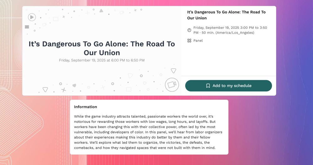 A screenshot from the GDOCE website: 

It’s Dangerous To Go Alone: The Road To Our Union
Friday, September 19, 2025 3:00 PM to 3:50 PM · 50 min. (America/Los_Angeles)
Panel

While the game industry attracts talented, passionate workers the world over, it’s notorious for rewarding those workers with low wages, long hours, and layoffs. But workers have been changing this with their collective power, often led by the most vulnerable, including developers of color. In this panel, we’ll hear from labor organizers about their experiences making this industry do better by them and their fellow workers. We’ll explore what led them to organize, the victories, the defeats, the comebacks, and how they navigated spaces that were not built with them in mind.