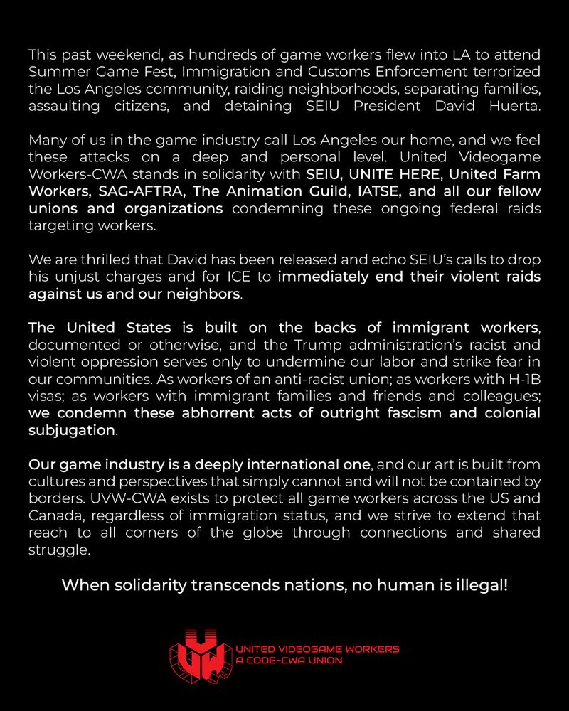 This past weekend, as hundreds of game workers flew into LA to attend Summer Game Fest, Immigration and Customs Enforcement terrorized the Los Angeles community, raiding neighborhoods, separating families, assaulting citizens, and detaining SEIU President David Huerta.

Many of us in the game industry call Los Angeles our home, and we feel these attacks on a deep and personal level. United Videogame Workers-CWA stands in solidarity with SEIU, UNITE HERE, United Farm Workers, SAG-AFTRA, The Animation Guild, IATSE, and all our fellow unions and organizations condemning these ongoing federal raids targeting workers.

We are thrilled that David has been released and echo SEIU’s calls to drop his unjust charges and for ICE to immediately end their violent raids against us and our neighbors.

The United States is built on the backs of immigrant workers, documented or otherwise, and the Trump administration’s racist and violent oppression serves only to undermine our labor and strike fear in our communities. As workers of an anti-racist union; as workers with H-1B visas; as workers with immigrant families and friends and colleagues; we condemn these abhorrent acts of outright fascism and colonial subjugation.

Our game industry is a deeply international one, and our art is built from cultures and perspectives that simply cannot and will not be contained by borders. UVW-CWA exists to protect all game workers across the US and Canada, regardless of immigration status, and we strive to extend that reach to all corners of the globe through connections and shared struggle.

When solidarity transcends nations, no human is illegal!